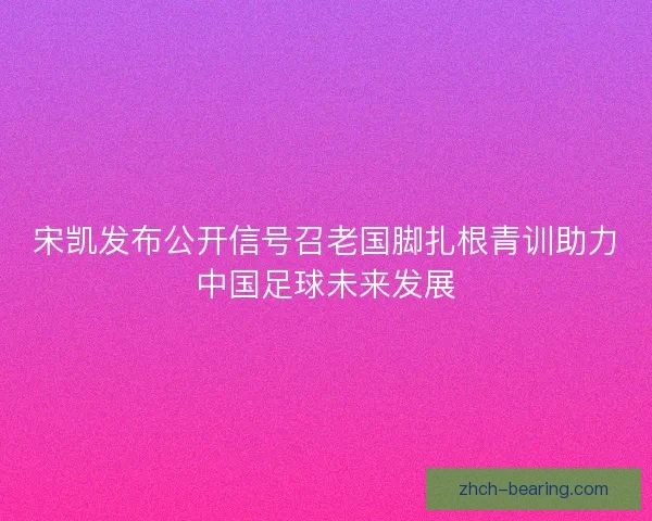 宋凯发布公开信号召老国脚扎根青训助力中国足球未来发展 宋凯发布公开信号召老国脚扎根青训助力中国足球未来发展