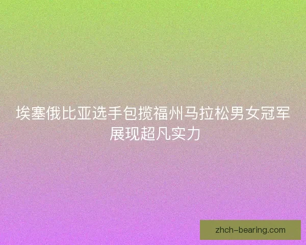 埃塞俄比亚选手包揽福州马拉松男女冠军 展现超凡实力