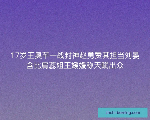 17岁王奥芊一战封神赵勇赞其担当刘晏含比肩蕊姐王媛媛称天赋出众